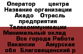 Оператор Call-центра › Название организации ­ Акадо › Отрасль предприятия ­ Телекоммуникации › Минимальный оклад ­ 30 000 - Все города Работа » Вакансии   . Амурская обл.,Благовещенский р-н